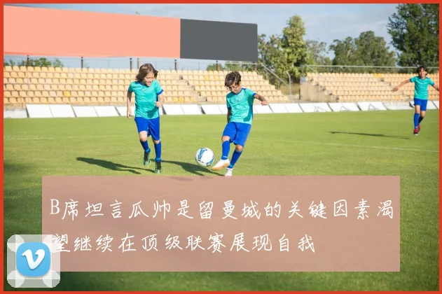 B席坦言瓜帅是留曼城的关键因素渴望继续在顶级联赛展现自我