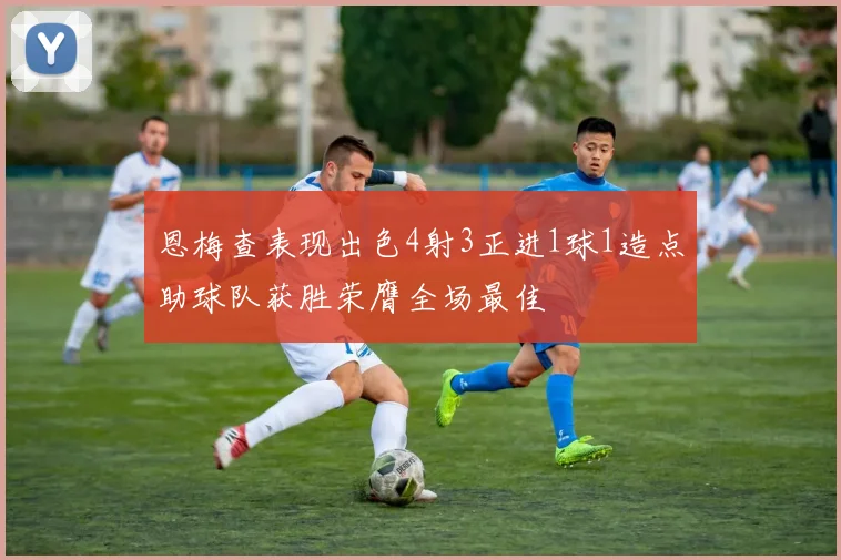 恩梅查表现出色4射3正进1球1造点助球队获胜荣膺全场最佳