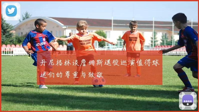 丹尼格林谈詹姆斯退役巡演值得球迷们的尊重与致敬