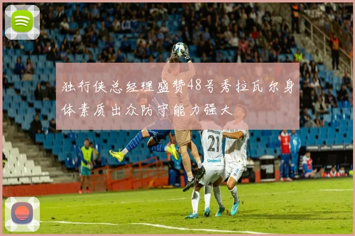 独行侠总经理盛赞48号秀拉瓦尔身体素质出众防守能力强大