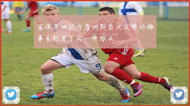 富保罗回忆与詹姆斯首次交锋的趣事竟然穿了同一件球衣