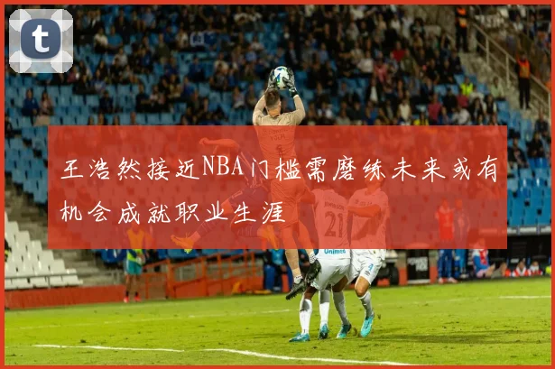王浩然接近NBA门槛需磨练未来或有机会成就职业生涯