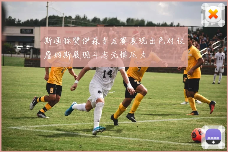 斯通称赞伊森季后赛表现出色对位詹姆斯展现斗志无惧压力