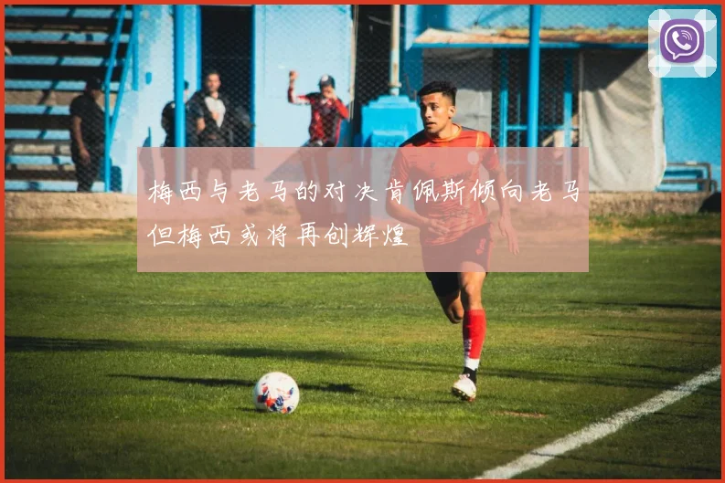 梅西与老马的对决肯佩斯倾向老马但梅西或将再创辉煌