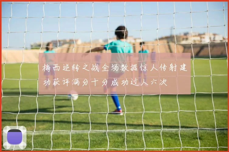 梅西逆转之战全场数据惊人传射建功获评满分十分成功过人六次