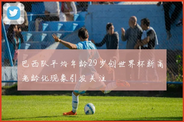 巴西队平均年龄29岁创世界杯新高老龄化现象引发关注